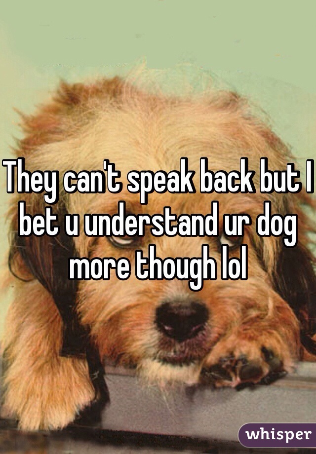 They can't speak back but I bet u understand ur dog more though lol