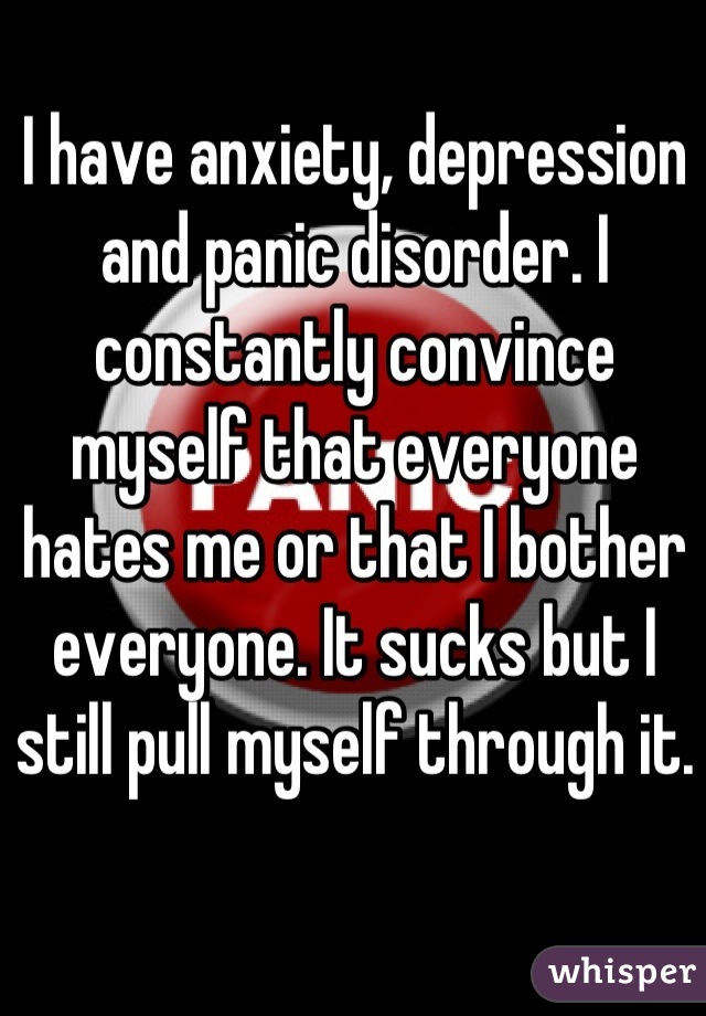 I have anxiety, depression and panic disorder. I constantly convince myself that everyone hates me or that I bother everyone. It sucks but I still pull myself through it.