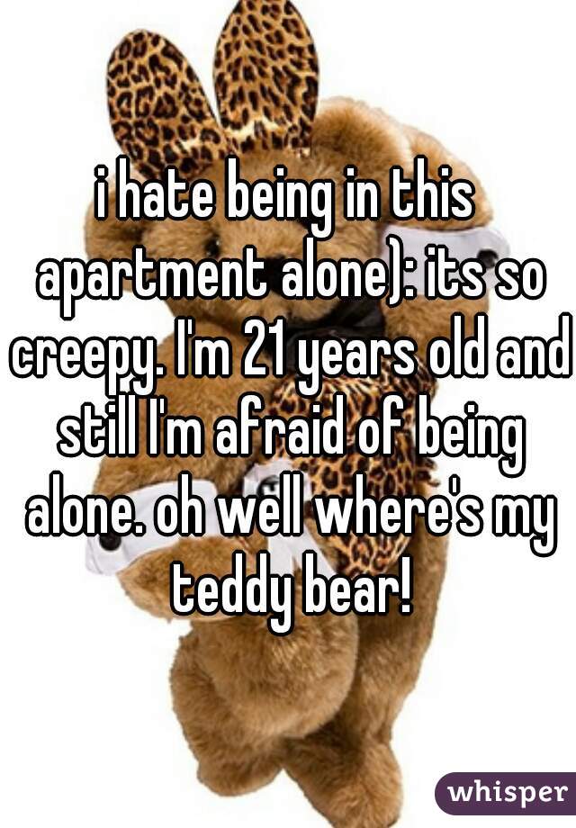 i hate being in this apartment alone): its so creepy. I'm 21 years old and still I'm afraid of being alone. oh well where's my teddy bear!