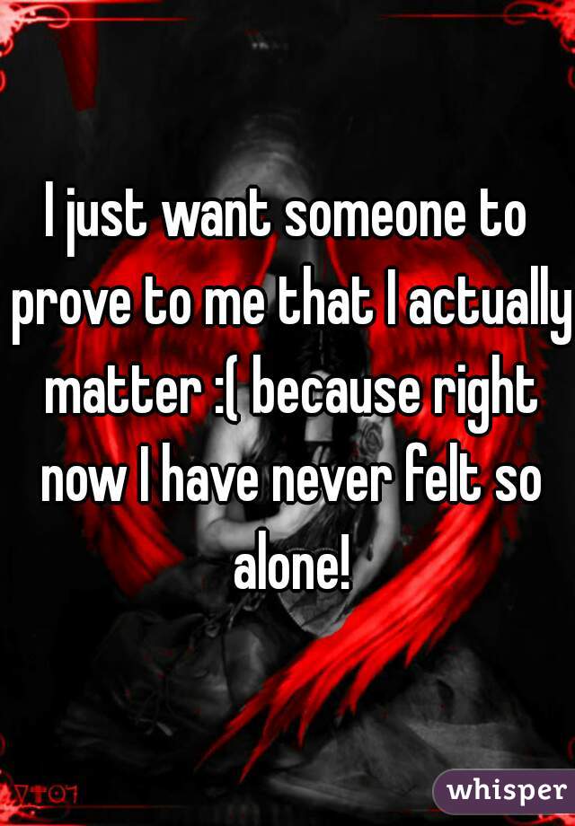 I just want someone to prove to me that I actually matter :( because right now I have never felt so alone!