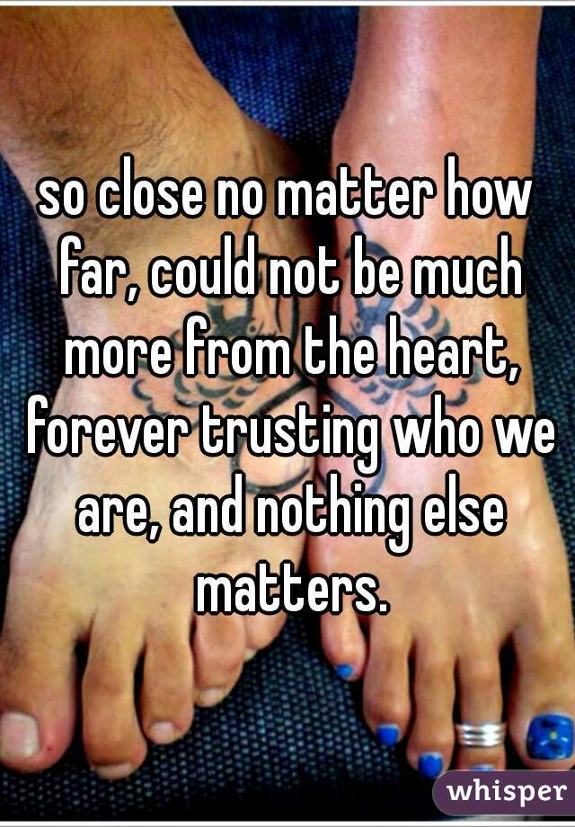 so close no matter how far, could not be much more from the heart, forever trusting who we are, and nothing else matters.