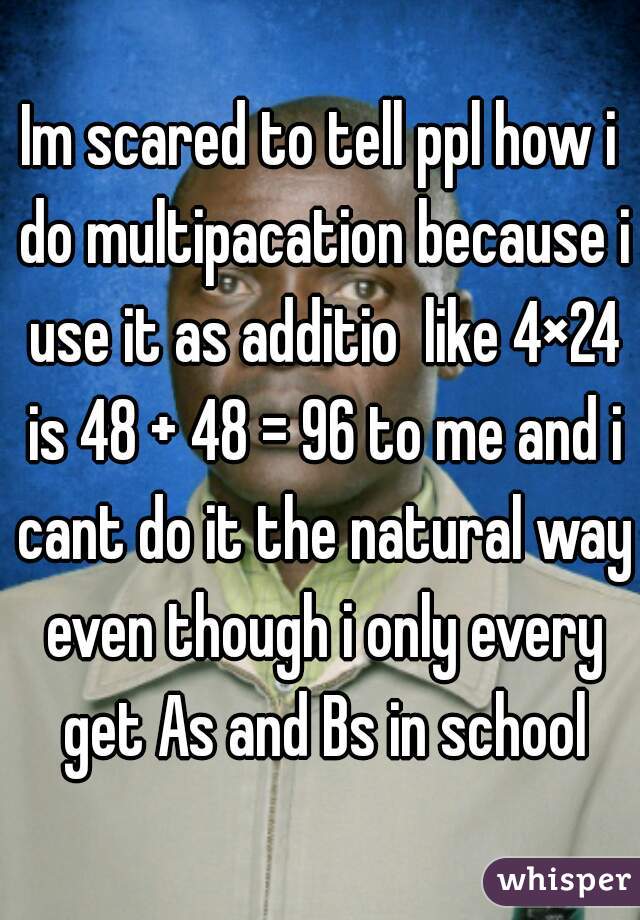 Im scared to tell ppl how i do multipacation because i use it as additio  like 4×24 is 48 + 48 = 96 to me and i cant do it the natural way even though i only every get As and Bs in school