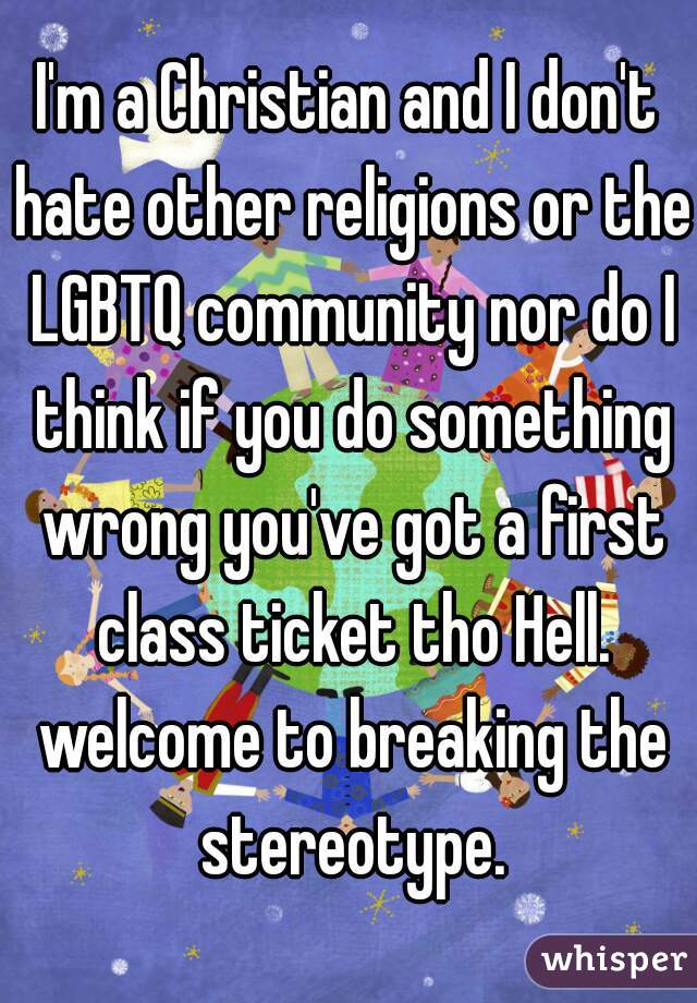 I'm a Christian and I don't hate other religions or the LGBTQ community nor do I think if you do something wrong you've got a first class ticket tho Hell. welcome to breaking the stereotype.