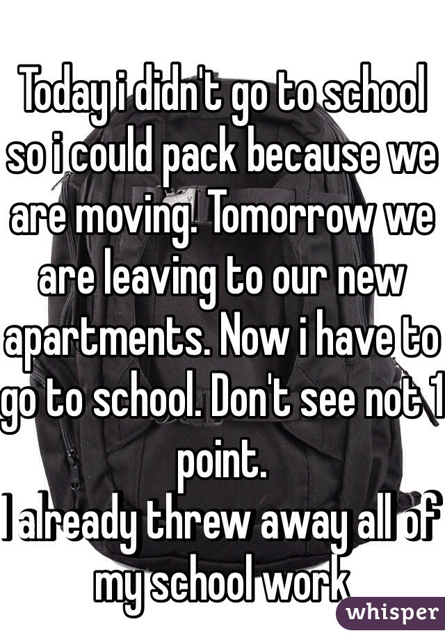 Today i didn't go to school so i could pack because we are moving. Tomorrow we are leaving to our new apartments. Now i have to go to school. Don't see not 1 point.
I already threw away all of my school work