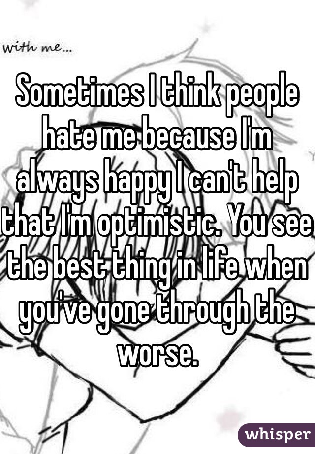 Sometimes I think people hate me because I'm always happy I can't help that I'm optimistic. You see the best thing in life when you've gone through the worse. 