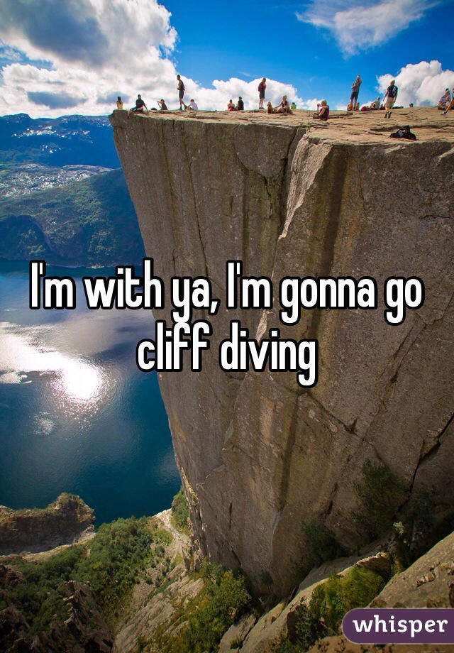 I'm with ya, I'm gonna go cliff diving