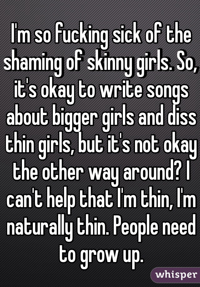 I'm so fucking sick of the shaming of skinny girls. So, it's okay to write songs about bigger girls and diss thin girls, but it's not okay the other way around? I can't help that I'm thin, I'm naturally thin. People need to grow up.