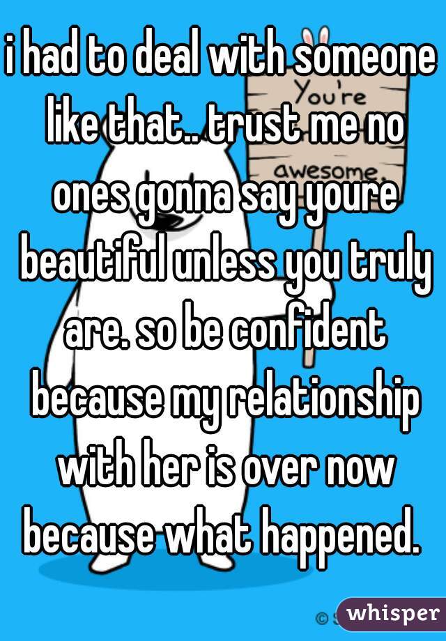 i had to deal with someone like that.. trust me no ones gonna say youre beautiful unless you truly are. so be confident because my relationship with her is over now because what happened. 