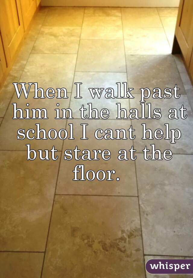 When I walk past him in the halls at school I cant help but stare at the floor. 