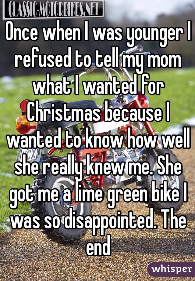 Once when I was younger I refused to tell my mom what I wanted for Christmas because I wanted to know how well she really knew me. She got me a lime green bike I was so disappointed. The end 