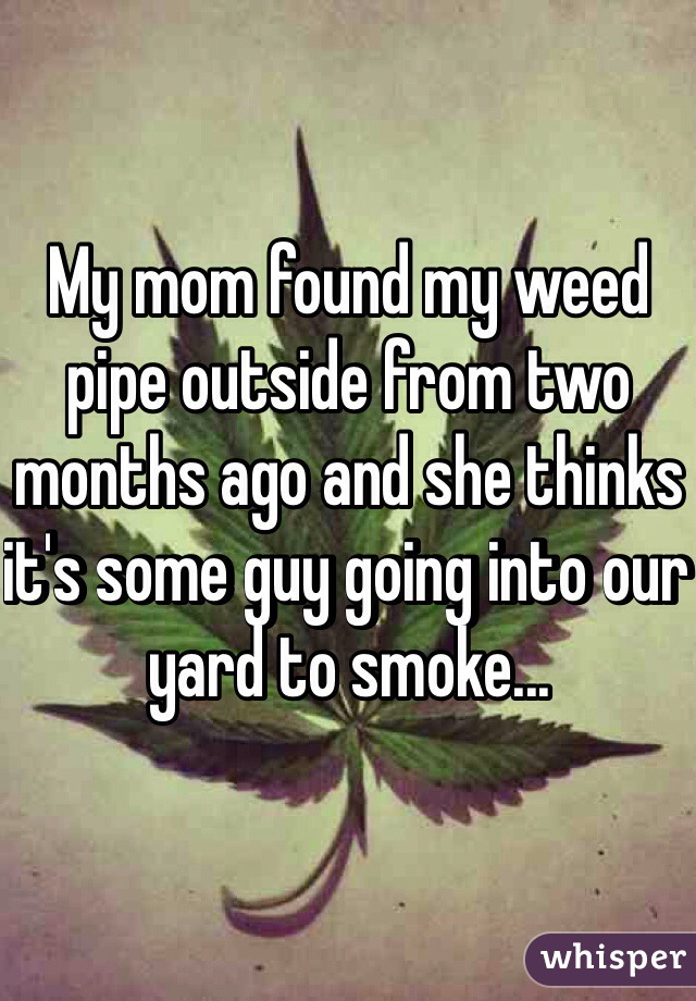 My mom found my weed pipe outside from two months ago and she thinks it's some guy going into our yard to smoke...