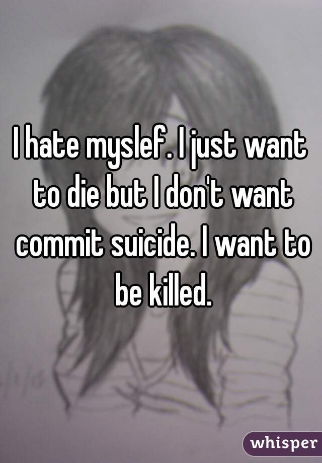 I hate myslef. I just want to die but I don't want commit suicide. I want to be killed.