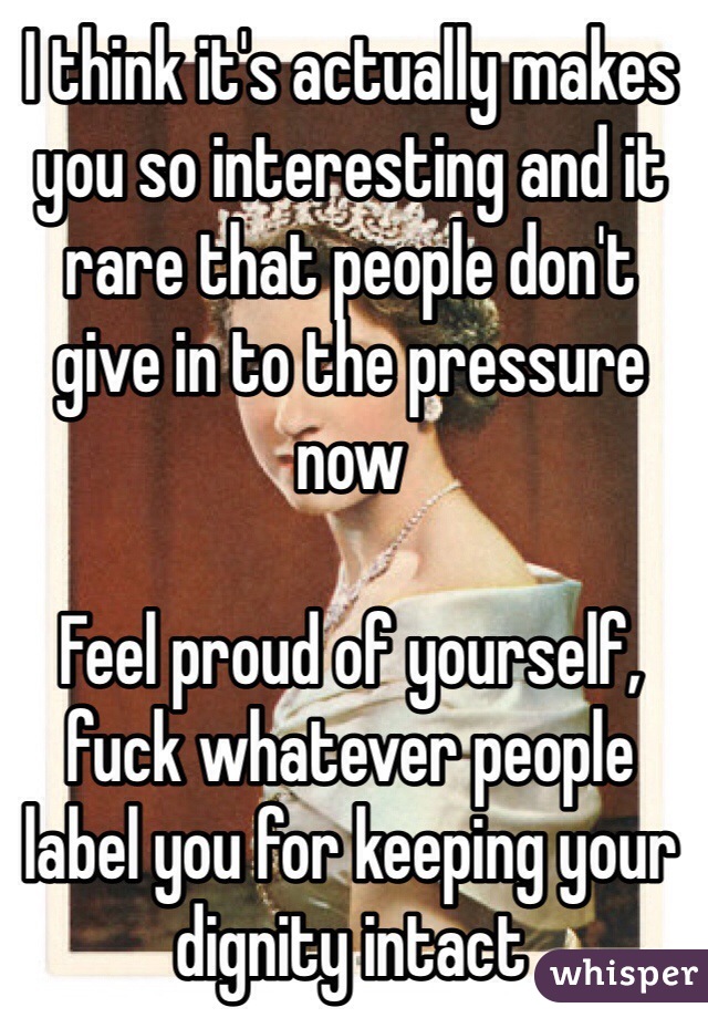 I think it's actually makes you so interesting and it rare that people don't give in to the pressure now

Feel proud of yourself, fuck whatever people label you for keeping your dignity intact 