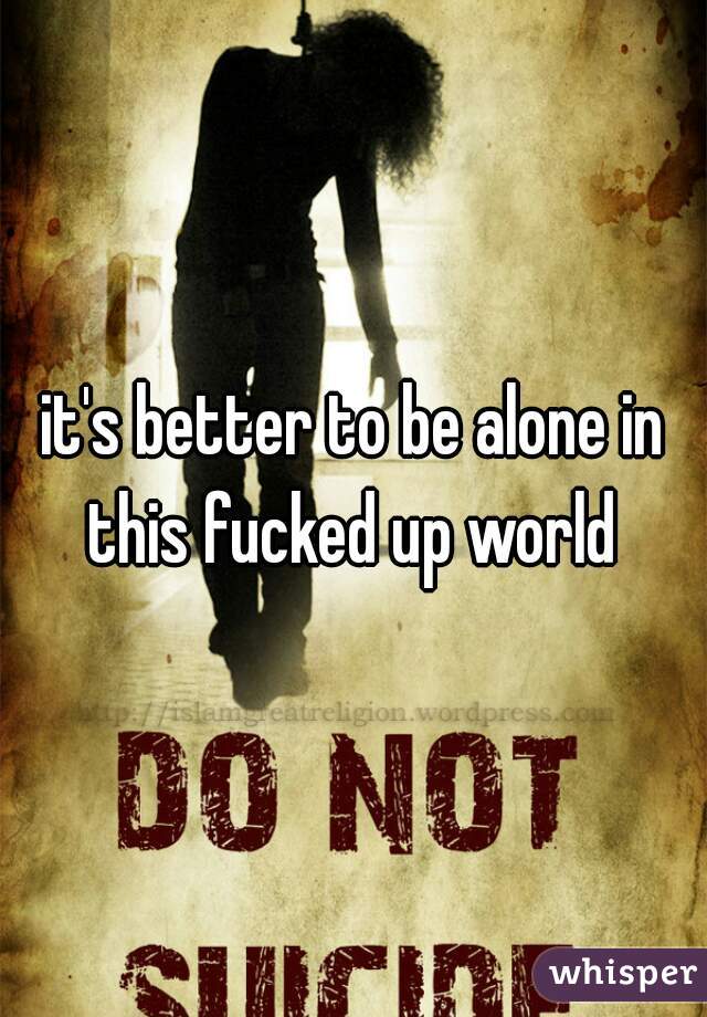 it's better to be alone in this fucked up world 