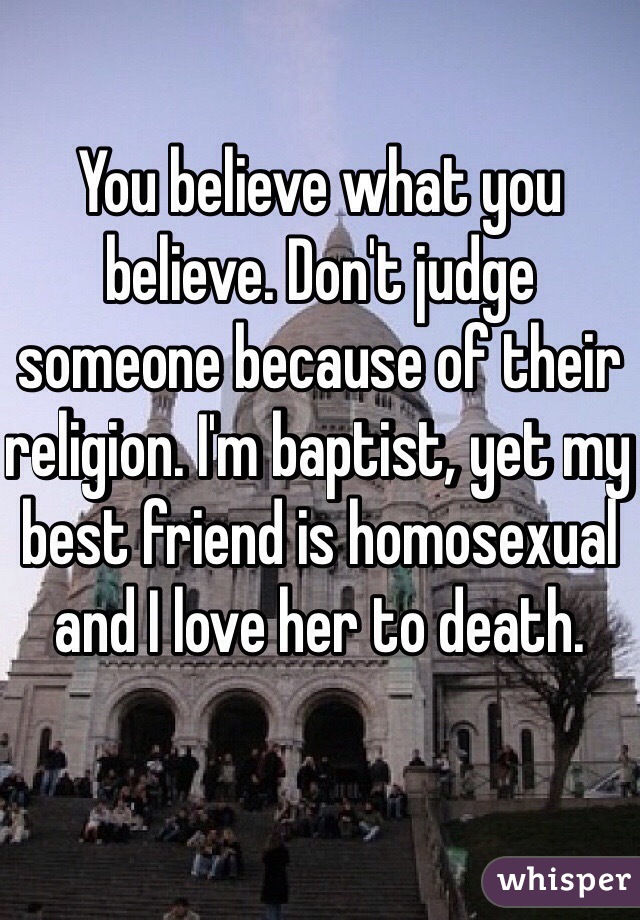 You believe what you believe. Don't judge someone because of their religion. I'm baptist, yet my best friend is homosexual and I love her to death.