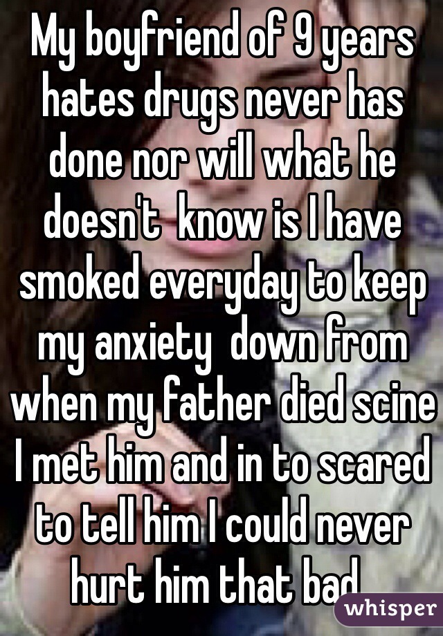 My boyfriend of 9 years hates drugs never has done nor will what he doesn't  know is I have smoked everyday to keep my anxiety  down from when my father died scine I met him and in to scared to tell him I could never hurt him that bad..