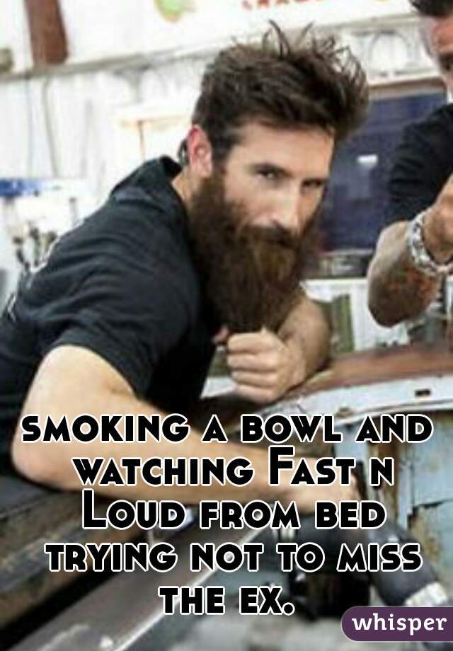 smoking a bowl and watching Fast n Loud from bed trying not to miss the ex. 
