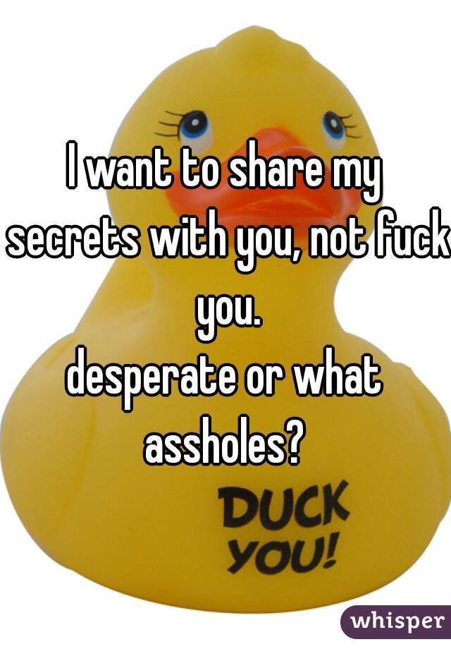 I want to share my secrets with you, not fuck you.
desperate or what assholes? 