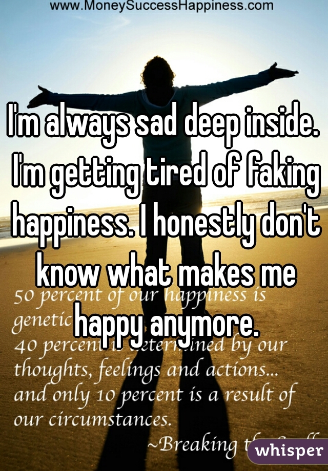 I'm always sad deep inside. I'm getting tired of faking happiness. I honestly don't know what makes me happy anymore.