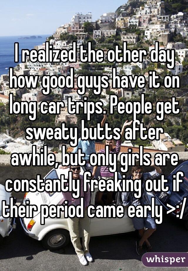 I realized the other day how good guys have it on long car trips. People get sweaty butts after awhile, but only girls are constantly freaking out if their period came early >:/