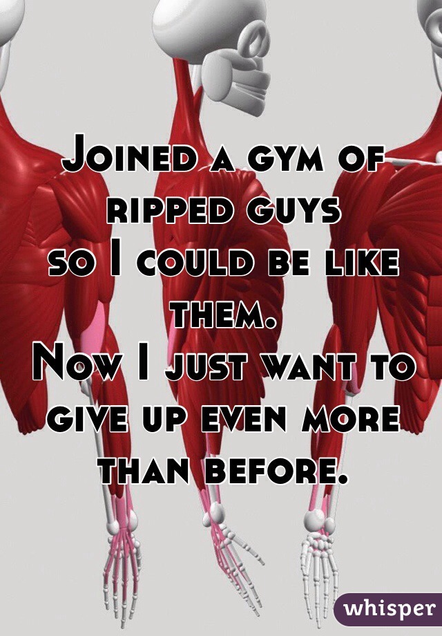 Joined a gym of ripped guys
so I could be like them.
Now I just want to give up even more than before. 