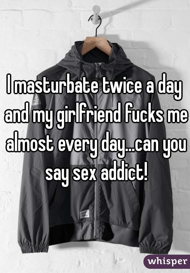I masturbate twice a day and my girlfriend fucks me almost every day...can you say sex addict!