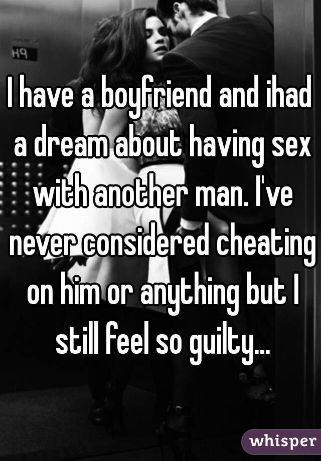 I have a boyfriend and ihad a dream about having sex with another man. I've never considered cheating on him or anything but I still feel so guilty...