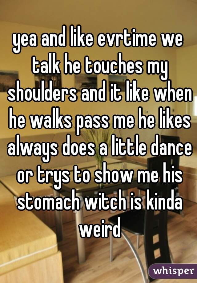 yea and like evrtime we talk he touches my shoulders and it like when he walks pass me he likes always does a little dance or trys to show me his stomach witch is kinda weird
