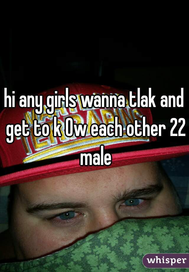 hi any girls wanna tlak and get to k Ow each other 22 male