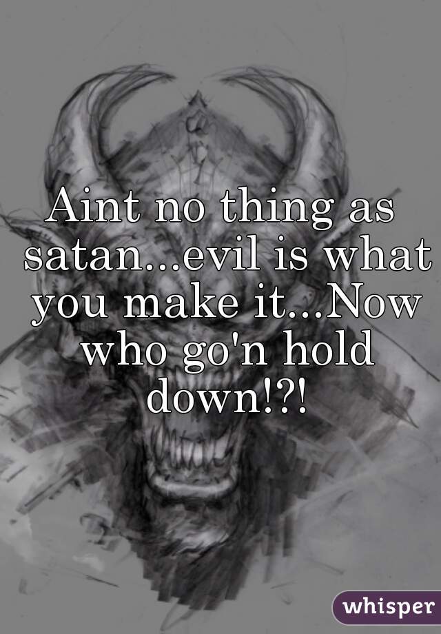 Aint no thing as satan...evil is what you make it...Now who go'n hold down!?!