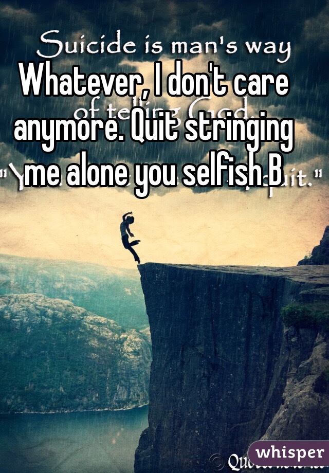 Whatever, I don't care anymore. Quit stringing me alone you selfish B