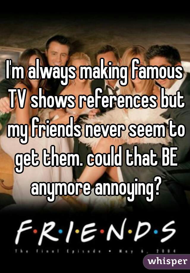 I'm always making famous TV shows references but my friends never seem to get them. could that BE anymore annoying?