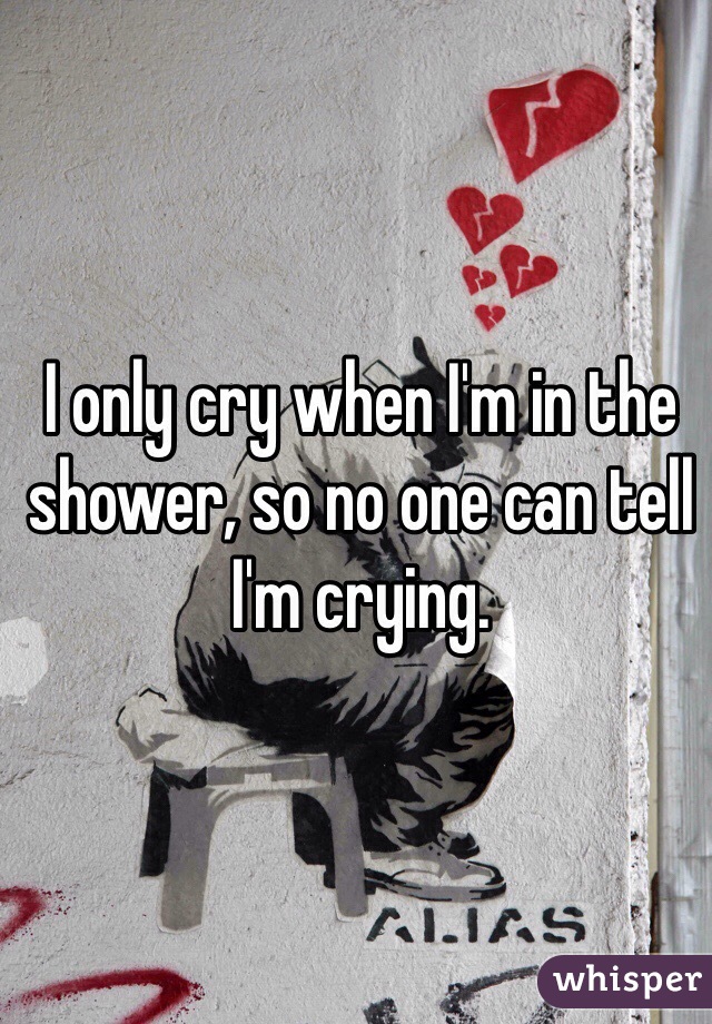 I only cry when I'm in the shower, so no one can tell I'm crying. 