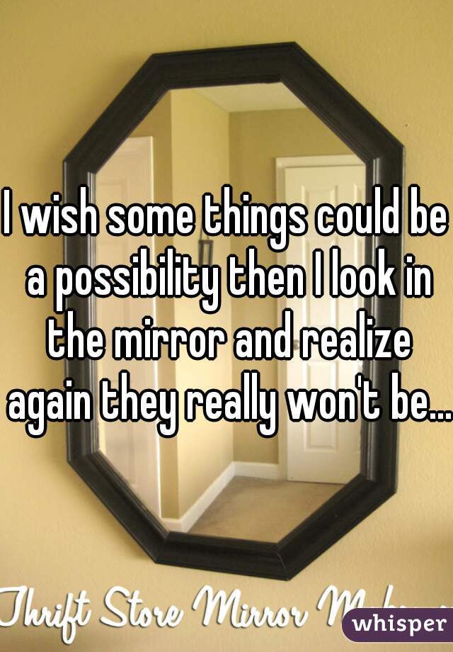 I wish some things could be a possibility then I look in the mirror and realize again they really won't be...