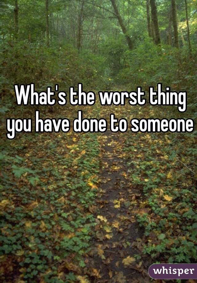 What's the worst thing you have done to someone