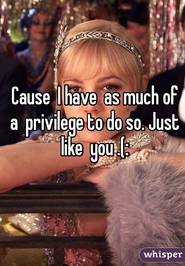Cause  I have  as much of  a  privilege to do so. Just like  you .(: