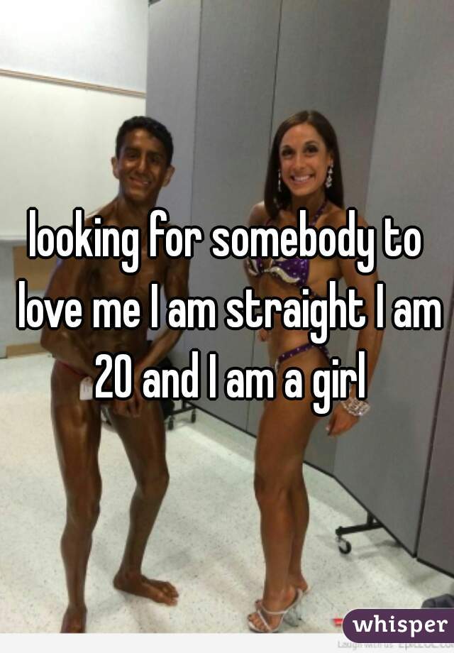 looking for somebody to love me I am straight I am 20 and I am a girl