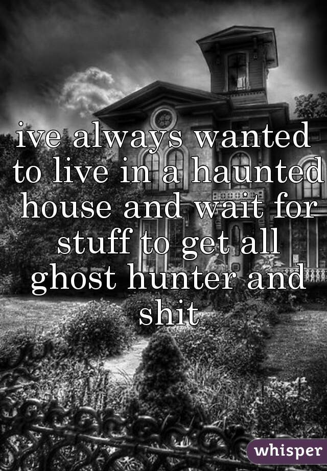 ive always wanted to live in a haunted house and wait for stuff to get all ghost hunter and shit