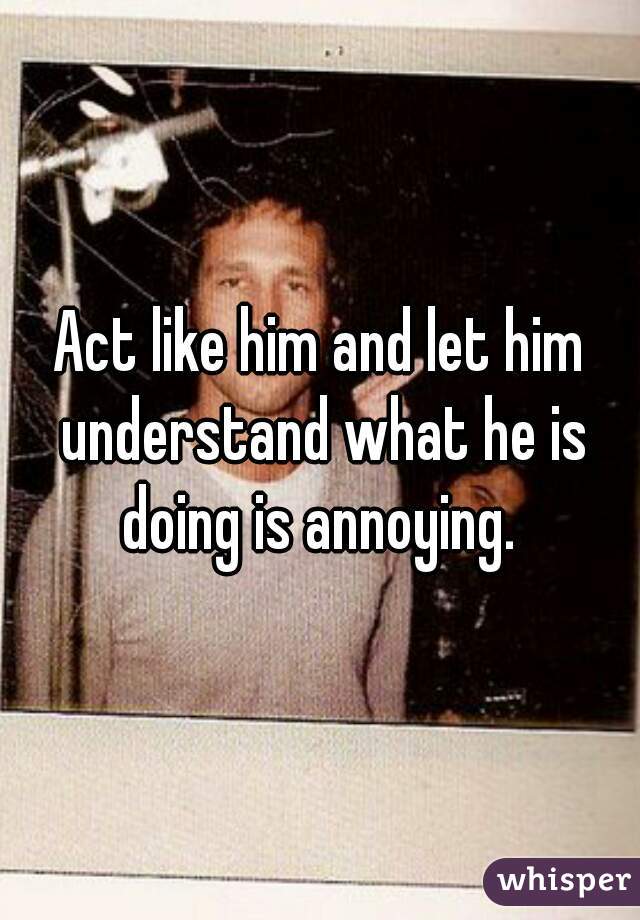 Act like him and let him understand what he is doing is annoying. 