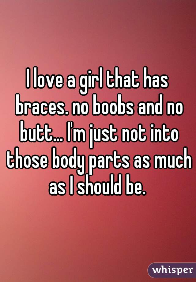 I love a girl that has braces. no boobs and no butt... I'm just not into those body parts as much as I should be. 