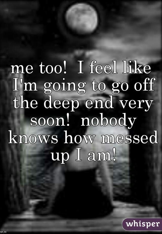 me too!  I feel like I'm going to go off the deep end very soon!  nobody knows how messed up I am!