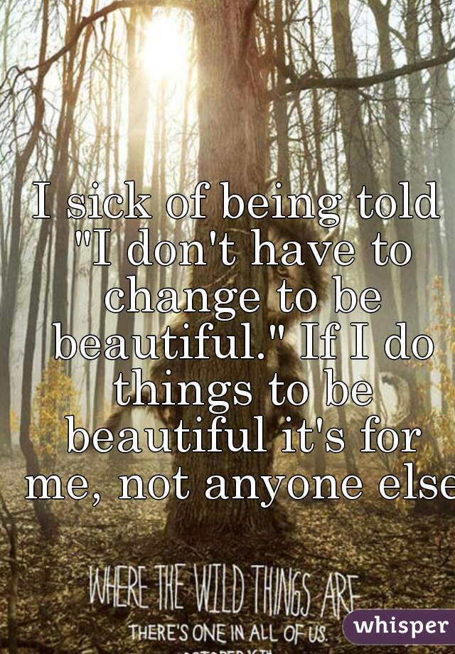 I sick of being told "I don't have to change to be beautiful." If I do things to be beautiful it's for me, not anyone else.