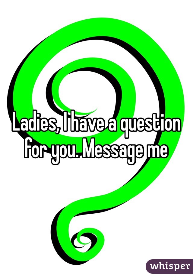 Ladies, I have a question for you. Message me