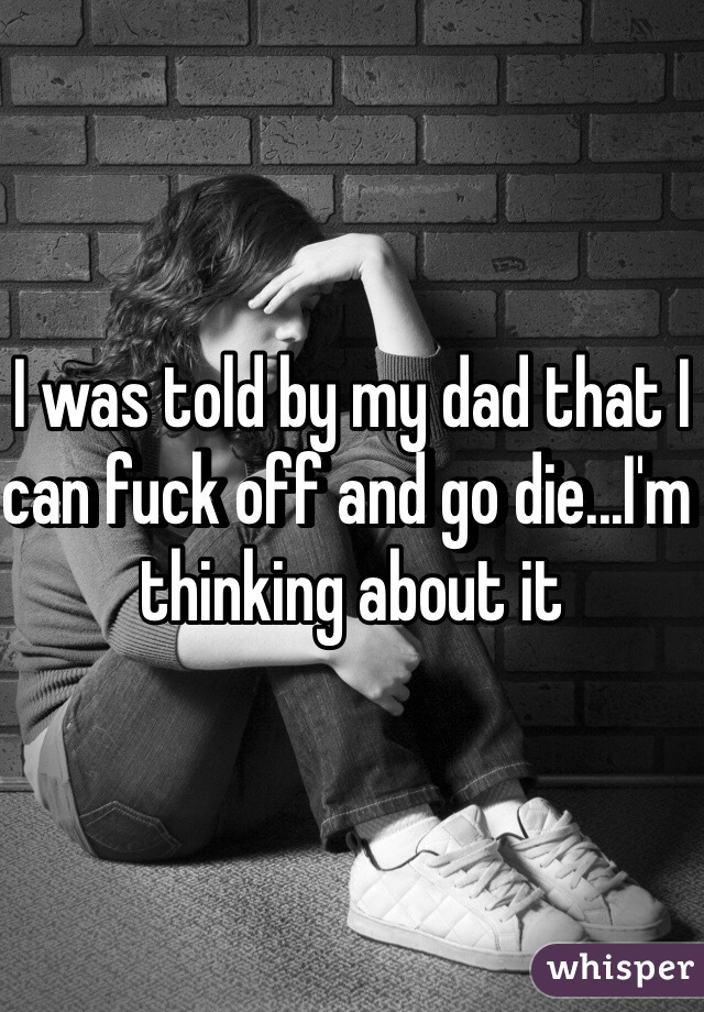 I was told by my dad that I can fuck off and go die...I'm thinking about it