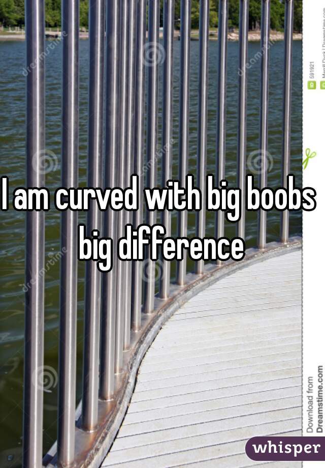 I am curved with big boobs 
big difference