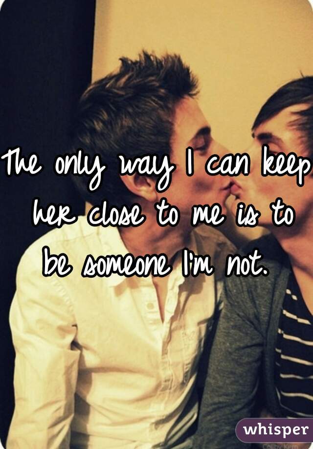 The only way I can keep her close to me is to be someone I'm not. 