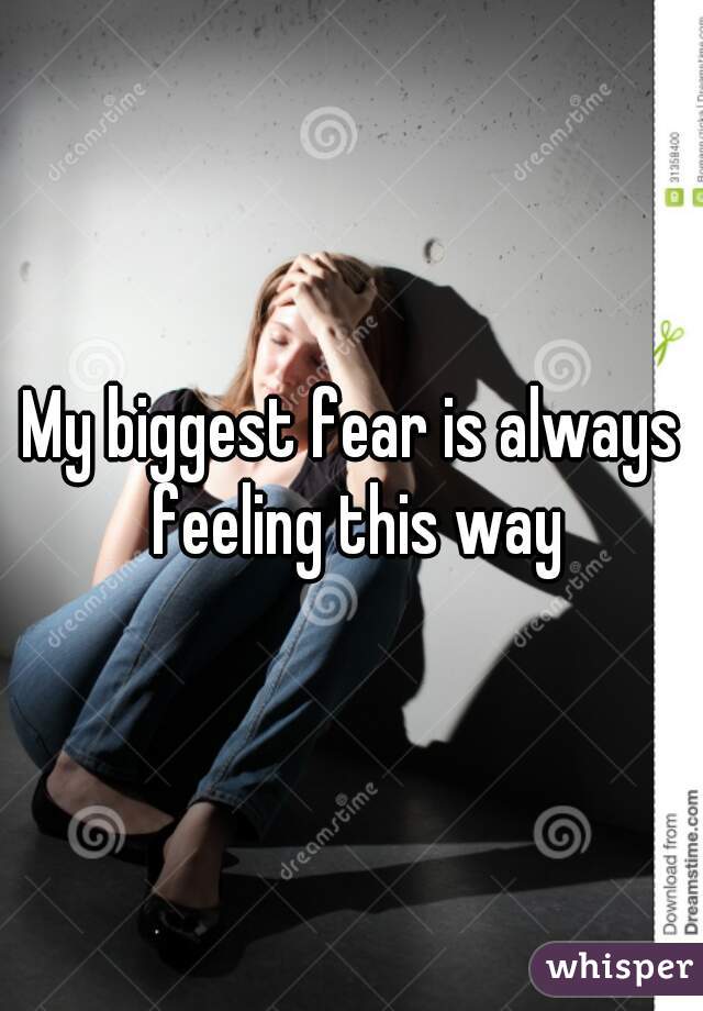My biggest fear is always feeling this way