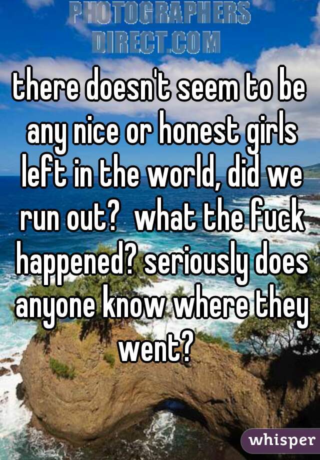 there doesn't seem to be any nice or honest girls left in the world, did we run out?  what the fuck happened? seriously does anyone know where they went?  