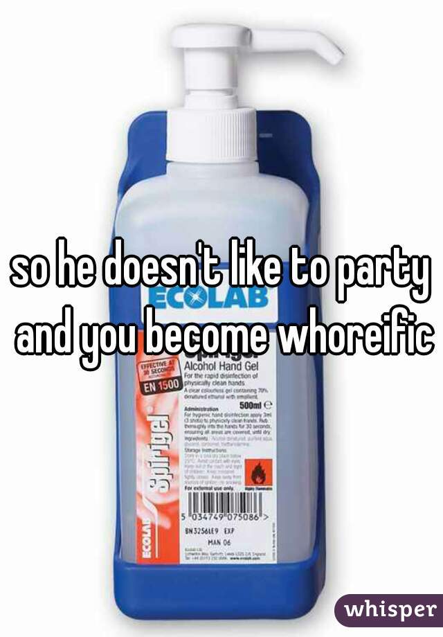 so he doesn't like to party and you become whoreific?