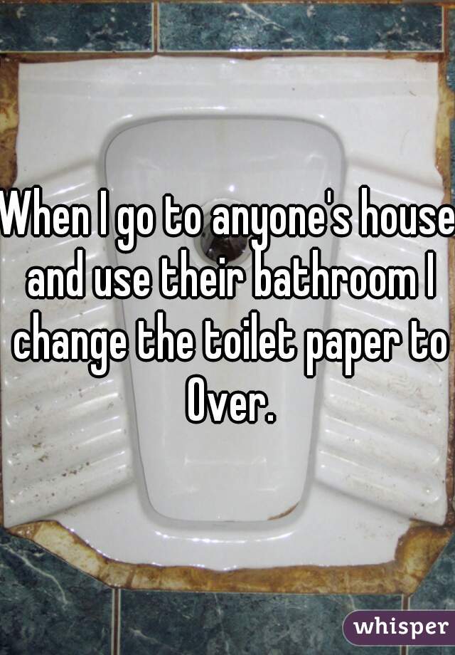 When I go to anyone's house and use their bathroom I change the toilet paper to Over.